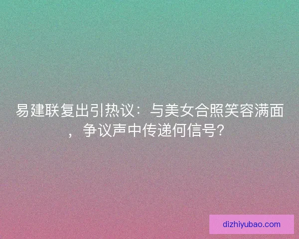 易建联复出引热议：与美女合照笑容满面，争议声中传递何信号？