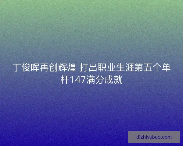 丁俊晖再创辉煌 打出职业生涯第五个单杆147满分成就