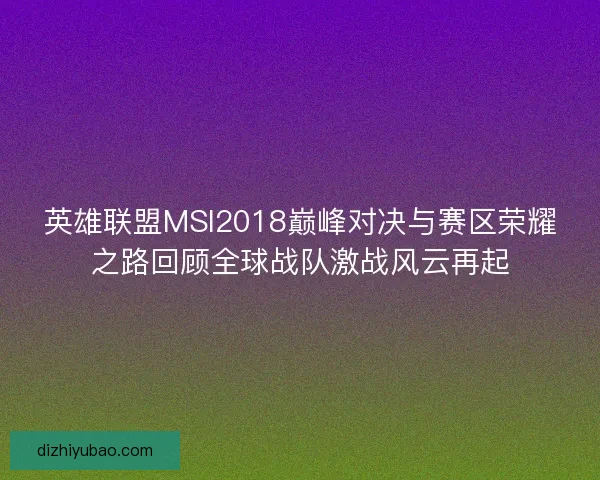 英雄联盟MSI2018巅峰对决与赛区荣耀之路回顾全球战队激战风云再起