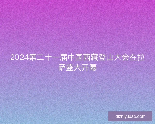 2024第二十一届中国西藏登山大会在拉萨盛大开幕
