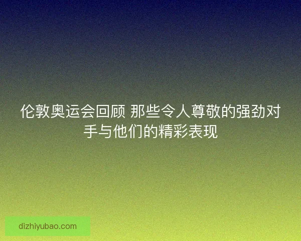 伦敦奥运会回顾 那些令人尊敬的强劲对手与他们的精彩表现