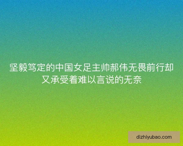 坚毅笃定的中国女足主帅郝伟无畏前行却又承受着难以言说的无奈