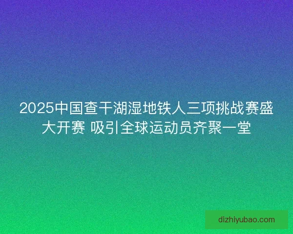 2025中国查干湖湿地铁人三项挑战赛盛大开赛 吸引全球运动员齐聚一堂