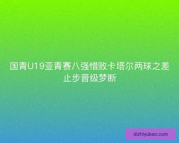 国青U19亚青赛八强惜败卡塔尔两球之差止步晋级梦断