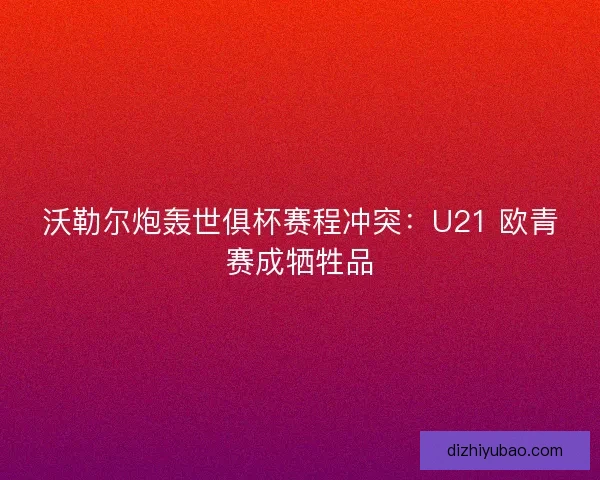 沃勒尔炮轰世俱杯赛程冲突：U21 欧青赛成牺牲品