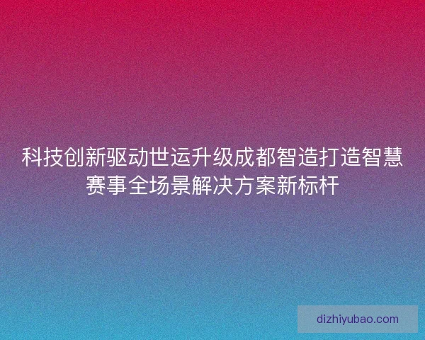 科技创新驱动世运升级成都智造打造智慧赛事全场景解决方案新标杆