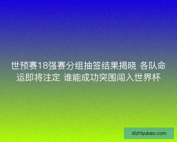 世预赛18强赛分组抽签结果揭晓 各队命运即将注定 谁能成功突围闯入世界杯