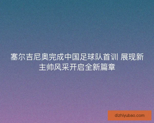 塞尔吉尼奥完成中国足球队首训 展现新主帅风采开启全新篇章