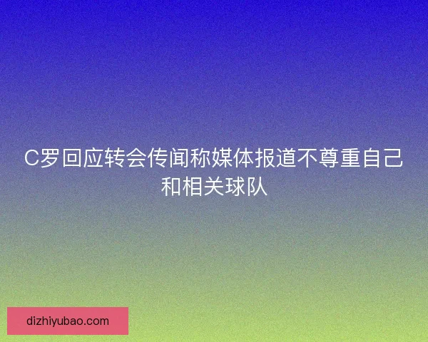 C罗回应转会传闻称媒体报道不尊重自己和相关球队